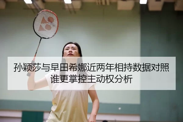 孙颖莎与早田希娜近两年相持数据对照谁更掌控主动权分析