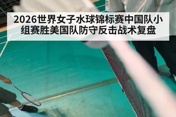 2026世界女子水球锦标赛中国队小组赛胜美国队防守反击战术复盘