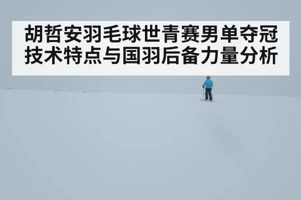 胡哲安羽毛球世青赛男单夺冠技术特点与国羽后备力量分析