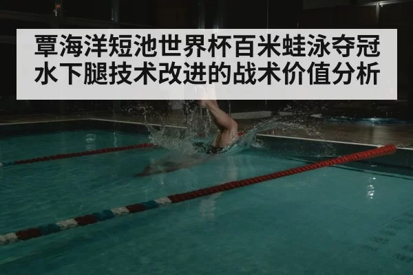覃海洋短池世界杯百米蛙泳夺冠 水下腿技术改进的战术价值分析